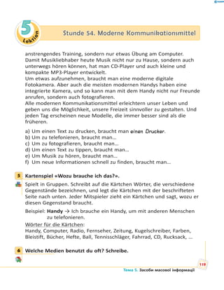 Le kt
ion
55 Stunde 54. Moderne KommunikationsmittelStunde 54. Moderne Kommunikationsmittel
anstrengendes Training, sondern nur etwas Übung am Computer.
Damit Musikliebhaber heute Musik nicht nur zu Hause, sondern auch
unterwegs hören können, hat man CD-Player und auch kleine und
kompakte MP3-Player entwickelt.
Um etwas aufzunehmen, braucht man eine moderne digitale
Fotokamera. Aber auch die meisten modernen Handys haben eine
integrierte Kamera, und so kann man mit dem Handy nicht nur Freunde
anrufen, sondern auch fotografieren.
Alle modernen Kommunikationsmittel erleichtern unser Leben und
geben uns die Möglichkeit, unsere Freizeit sinnvoller zu gestalten. Und
jeden Tag erscheinen neue Modelle, die immer besser sind als die
früheren.
a) Um einen Text zu drucken, braucht man einen Drucker.
b) Um zu telefonieren, braucht man…
c) Um zu fotografieren, braucht man…
d) Um einen Text zu tippen, braucht man…
e) Um Musik zu hören, braucht man…
f) Um neue Informationen schnell zu finden, braucht man…
5 Kartenspiel «Wozu brauche ich das?».
Spielt in Gruppen. Schreibt auf die Kärtchen Wörter, die verschiedene
Gegenstände bezeichnen, und legt die Kärtchen mit der beschrifteten
Seite nach unten. Jeder Mitspieler zieht ein Kärtchen und sagt, wozu er
diesen Gegenstand braucht.
Beispiel: Handy → Ich brauche ein Handy, um mit anderen Menschen
zu telefonieren.
Wörter für die Kärtchen:
Handy, Computer, Radio, Fernseher, Zeitung, Kugelschreiber, Farben,
Bleistift, Bücher, Hefte, Ball, Tennisschläger, Fahrrad, CD, Rucksack, …
6 Welche Medien benutzt du oft? Schreibe.
5
6
119
Тема 5. Засоби масової інформації
 