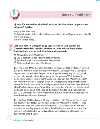 L e ktion
11 Stunde 3. PfadfinderStunde 3. Pfadfinder
b) Was für Menschen sind das? Was ist dir über diese Organisation
bekannt? Erzähle.
Ich glaube, das sind…
Da bin ich nicht sicher, aber ich meine, dass diese Organisation … heißt.
Ich weiß, dass…
Ich bin sicher, dass…
3 Lest den Text in Gruppen zu je vier Personen und ordnet die
Überschriften den Textabschnitten zu. Jede Person liest einen
Textabschnitt und erzählt ihn den anderen nach.
A) Aktivitäten der Pfadfinder
B) Die Geschichte der Pfadfinderbewegung
C) Symbole und Traditionen der Pfadfinder
D) Ziele und Mottos der Pfadfinder
1. … Im Jahre 1907 hat der britische General Sir Robert Baden-Powell
auf einer kleinen Insel ein experimentelles Zeltlager mit 22 Jungen
organisiert. Es war der Beginn einer Jugendbewegung (Scout), und
schon bald wurde diese Bewegung in der ganzen Welt bekannt.
Dem «Boy Scout» folgte 1909 auch ein «Scout» für Mädchen. 1909
hat man die ersten Gruppen auch in Deutschland gegründet: einen
Verein in Berlin und eine Schülergruppe in München mit dem Namen
«Pfadfinder» (eine ungefähre Übersetzung des «Scouts»). Heute sind
in dieser Bewegung mehr als 38 Millionen Kinder und Jugendliche
aus 216 Ländern. Fast alle Pfadfindervereine teilen ihre Mitglieder in
verschiedene Altersstufen ein.
2. … Zelten, Hütten bauen, Knoten machen, die Natur schützen und
die Zeichen der Natur verstehen, anderen Menschen helfen — das
waren und sind die Ziele der Pfadfinder. Das Motto der Pfadfinder
lautet: «Jeden Tag eine gute Tat.» Pfadfinder lernen fürs Leben. Sie
müssen selbstständig, verantwortlich, zuverlässig und bereit zur
Zusammenarbeit sein.
3
Lektion 1. Lebensweise
12
 