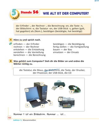 Le ktion
55 WIE ALT IST DER COMPUTER?Stunde 56
der Erfinder -, der Rechner -, die Berechnung -en, die Taste -n,
der Bildschirm -e, die Tastatur -en, der USB-Stick -s, gelten (galt,
hat gegolten) als (Nom.), bestätigen (bestätigte, hat bestätigt)
1 Höre zu und sprich nach.
erfinden — der Erfinder bestätigen — die Bestätigung
rechnen — der Rechner fertig stellen — die Fertigstellung
entstehen — die Entstehung bauen — der Bau
vorstellen — die Vorstellung einsetzen — der Einsatz
berechnen — die Berechnung
2 Was gehört zum Computer? Sieh dir die Bilder an und ordne die
Wörter richtig zu.
die Tastatur, die Maus, der Bildschirm, die Taste, der Drucker,
der Prozessor, der USB-Stick, die CD
1
2
3 4
5
6
8
7
Nummer 1 ist ein Bildschirm. Nummer … ist...
1
2
Lektion 5. Massenmedien
122
 