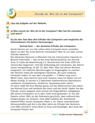 Le kt
ion
55 Stunde 56. Wie alt ist der Computer?Stunde 56. Wie alt ist der Computer?
3 Löse die Aufgabe auf der Website.
4 a) Was meinst du: Wie alt ist der Computer? Wer hat ihn erfunden
und wann?
b) Lies den Text über den Erfinder des Computers und vergleiche die
Informationen mit deinen Vermutungen.
Konrad Zuse — der deutsche Erfinder des Computers
Heute können wir uns das Leben ohne Computer kaum vorstellen.
Wann ist aber der erste Rechner entstanden? Was ist uns über seinen
Erfinder bekannt?
Das Deutsche Museum in München hat ein interessantes Exponat im
Bereich Informatik — das ist der erste Rechenautomat von Konrad
Zuse. Er hatte die Bezeichnung Z 3. Konrad Zuse hat Ende 1939 mit
seinem Bau begonnen. Und der Geburtstag des Computers, das Datum
seiner Fertigstellung, ist der 12. Mai 1941. Man hat diesen Rechner
eingesetzt, um statische Berechnungen im Flugzeugbau zu machen.
Der Rechner hatte die wichtigsten Elemente, die auch moderne
Computer haben. Er war aber viel größer — 3 Meter lang und 2
Meter hoch, dazu kommt noch eine Tastatur, etwa ein Meter auf ein
Meter fünfzig. Er konnte in 3 Sekunden mathematische Operationen
ausführen: multiplizieren, dividieren, Quadratwurzeln ziehen.
Im Jahre 1944 fiel eine Bombe genau auf das Wohnzimmer des Vaters
von Konrad Zuse und zerstörte das Haus und das Gerät. Später hat der
Erfinder seinen Apparat noch einmal mit Originalteilen nachgebaut.
Mit seinen Computern ist er aber nicht reich geworden. Er hat alle
Papiere schon 1941 an das Patentamt geschickt, aber während des
Krieges gingen sie verloren. Und 1944 meldete der Amerikaner
Howard Aiken seinen Computer, Mark 1, an. Dieser amerikanische
Wissenschaftler galt bis in die 60er Jahre als Erfinder des Rechners,
und 1962 schrieb er einen Brief an Zuse und bestätigte, dass Zuse der
Computer-Pionier war.
3
4
123
Тема 5. Засоби масової інформації
 