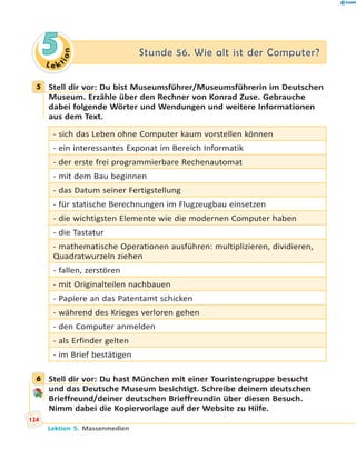 L e ktion
55 Stunde 56. Wie alt ist der Computer?Stunde 56. Wie alt ist der Computer?
5 Stell dir vor: Du bist Museumsführer/Museumsführerin im Deutschen
Museum. Erzähle über den Rechner von Konrad Zuse. Gebrauche
dabei folgende Wörter und Wendungen und weitere Informationen
aus dem Text.
- sich das Leben ohne Computer kaum vorstellen können
- ein interessantes Exponat im Bereich Informatik
- der erste frei programmierbare Rechenautomat
- mit dem Bau beginnen
- das Datum seiner Fertigstellung
- für statische Berechnungen im Flugzeugbau einsetzen
- die wichtigsten Elemente wie die modernen Computer haben
- die Tastatur
- mathematische Operationen ausführen: multiplizieren, dividieren,
Quadratwurzeln ziehen
- fallen, zerstören
- mit Originalteilen nachbauen
- Papiere an das Patentamt schicken
- während des Krieges verloren gehen
- den Computer anmelden
- als Erfinder gelten
- im Brief bestätigen
6 Stell dir vor: Du hast München mit einer Touristengruppe besucht
und das Deutsche Museum besichtigt. Schreibe deinem deutschen
Brieffreund/deiner deutschen Brieffreundin über diesen Besuch.
Nimm dabei die Kopiervorlage auf der Website zu Hilfe.
5
6
124
Lektion 5. Massenmedien
 