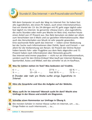 L e ktion
55 Stunde 57. Das Internet — ein Freund oder ein Feind?Stunde 57. Das Internet — ein Freund oder ein Feind?
Mit dem Computer ist auch der Weg ins Internet frei: So haben fast
alle Jugendlichen, die einen PC haben, auch einen Internetanschluss.
Fast ein Viertel der 13- bis 24-Jährigen mit PC geht sogar täglich oder
fast täglich ins Internet. So genannte «Heavy-User», also Jugendliche,
die sechs Stunden oder mehr pro Woche im Netz sind, machen heute
einen Anteil von 27 Prozent aus. Das Netz benutzen sie dabei vor allem
zum Verschicken von E-Mails und zur gezielten Informationssuche. Aber
auch das Herunterladen von Musik ist sehr populär geworden.
Eine wachsende Rolle spielt das Internet — neben seiner Bedeutung
bei der Suche nach Informationen über Politik, Sport und Freizeit — vor
allem für die Vorbereitung von Reisen. 62 Prozent der Online-Nutzer
haben bereits Fahr- oder Flugpläne aus dem Netz abgerufen und 71
Prozent haben nach Informationen über Reiseziele gesucht.
Das Internet wird immer populärer — nicht nur als Informationsmedium,
sondern auch für den Online-Einkauf. Man kauft per Internet Kleidung,
Sportartikel, Autos und Möbel, weil das schneller ist als im Kaufhaus.
4 Was für Zahlen stehen im Text? Was bedeuten sie? Erzähle.
6 — … ¾ — … 27 % — … 62 % — …
¼ — … 13—24 — … Fast 50 % — … 71 % — …
6 Stunden oder mehr pro Woche surfen einige Jugendliche im
Internet.
5 Höre die Gespräche und löse die Aufgabe auf der Website.
6 Wozu surft ihr im Internet? Wonach sucht ihr dort? Macht eine
Umfrage in der Klasse und erstellt ein Diagramm.
7 Schreibe einen Kommentar zur Umfrage in Übung 6.
Die meisten Schüler in meiner Klasse surfen im Internet, um … zu…
Einige finden es auch interressant, … zu…
4
5
6
7
126
Lektion 5. Massenmedien
 