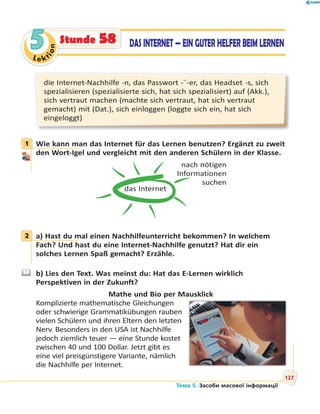 Le kt
ion
55 DAS INTERNET — EIN GUTER HELFER BEIM LERNENStunde 58
die Internet-Nachhilfe -n, das Passwort -¨-er, das Headset -s, sich
spezialisieren (spezialisierte sich, hat sich spezialisiert) auf (Akk.),
sich vertraut machen (machte sich vertraut, hat sich vertraut
gemacht) mit (Dat.), sich einloggen (loggte sich ein, hat sich
eingeloggt)
1 Wie kann man das Internet für das Lernen benutzen? Ergänzt zu zweit
den Wort-Igel und vergleicht mit den anderen Schülern in der Klasse.
das Internet
nach nötigen
Informationen
suchen
2 a) Hast du mal einen Nachhilfeunterricht bekommen? In welchem
Fach? Und hast du eine Internet-Nachhilfe genutzt? Hat dir ein
solches Lernen Spaß gemacht? Erzähle.
b) Lies den Text. Was meinst du: Hat das E-Lernen wirklich
Perspektiven in der Zukunft?
Mathe und Bio per Mausklick
Komplizierte mathematische Gleichungen
oder schwierige Grammatikübungen rauben
vielen Schülern und ihren Eltern den letzten
Nerv. Besonders in den USA ist Nachhilfe
jedoch ziemlich teuer — eine Stunde kostet
zwischen 40 und 100 Dollar. Jetzt gibt es
eine viel preisgünstigere Variante, nämlich
die Nachhilfe per Internet.
1
2
Тема 5. Засоби масової інформації
127
 