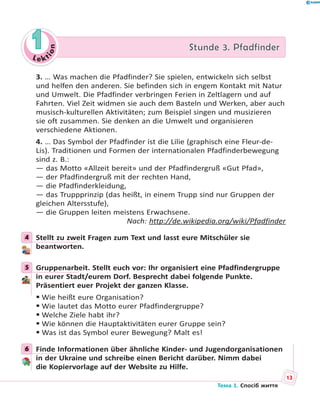 Le kt
ion
11 Stunde 3. PfadfinderStunde 3. Pfadfinder
3. … Was machen die Pfadfinder? Sie spielen, entwickeln sich selbst
und helfen den anderen. Sie befinden sich in engem Kontakt mit Natur
und Umwelt. Die Pfadfinder verbringen Ferien in Zeltlagern und auf
Fahrten. Viel Zeit widmen sie auch dem Basteln und Werken, aber auch
musisch-kulturellen Aktivitäten; zum Beispiel singen und musizieren
sie oft zusammen. Sie denken an die Umwelt und organisieren
verschiedene Aktionen.
4. … Das Symbol der Pfadfinder ist die Lilie (graphisch eine Fleur-de-
Lis). Traditionen und Formen der internationalen Pfadfinderbewegung
sind z. B.:
— das Motto «Allzeit bereit» und der Pfadfindergruß «Gut Pfad»,
— der Pfadfindergruß mit der rechten Hand,
— die Pfadfinderkleidung,
— das Truppprinzip (das heißt, in einem Trupp sind nur Gruppen der
gleichen Altersstufe),
— die Gruppen leiten meistens Erwachsene.
Nach: http://de.wikipedia.org/wiki/Pfadfinder
4 Stellt zu zweit Fragen zum Text und lasst eure Mitschüler sie
beantworten.
5 Gruppenarbeit. Stellt euch vor: Ihr organisiert eine Pfadfindergruppe
in eurer Stadt/eurem Dorf. Besprecht dabei folgende Punkte.
Präsentiert euer Projekt der ganzen Klasse.
Wie heißt eure Organisation?
Wie lautet das Motto eurer Pfadfindergruppe?
Welche Ziele habt ihr?
Wie können die Hauptaktivitäten eurer Gruppe sein?
Was ist das Symbol eurer Bewegung? Malt es!
6 Finde Informationen über ähnliche Kinder- und Jugendorganisationen
in der Ukraine und schreibe einen Bericht darüber. Nimm dabei
die Kopiervorlage auf der Website zu Hilfe.
4
5
6
13
Тема 1. Спосіб життя
 