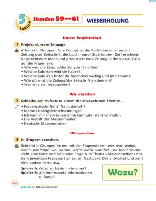 Le ktion
55 WIEDERHOLUNGStunden 59—61
Unsere Projektarbeit
1 Projekt «Unsere Zeitung».
Arbeitet in Gruppen. Eure Gruppe ist die Redaktion einer neuen
Zeitung oder Zeitschrift, die bald in eurer Stadt/eurem Dorf erscheint.
Besprecht eure Ideen und präsentiert eure Zeitung in der Klasse. Geht
auf die Fragen ein:
• Wie wird die Zeitung/die Zeitschrift heißen?
• Welche Rubriken wird sie haben?
• Welche Rubriken findet ihr besonders wichtig und interessant?
• Wie oft wird die Zeitung/die Zeitschrift erscheinen?
• Wer wird sie herausgeben?
Wir schreiben
2 Schreibe den Aufsatz zu einem der angegebenen Themen.
• Frauenzeitschriften?! Nein, danke!!!
• Meine Lieblingsfernsehsendungen
• Ich kann mir mein Leben ohne Computer nicht vorstellen
• Die Vielfalt der Massenmedien
• Deutsche Massenmedien
Wir sprechen
3 In Gruppen sprechen.
Schreibt in Gruppen Karten mit den Fragewörtern: wer, was, wohin,
wann, wie lange, wo, warum, wofür, wozu, worüber usw. Jeder Spieler
zieht eine Karte und stellt eine Frage zum Thema «Massenmedien» mit
dem jeweiligen Fragewort an seinen Nachbarn. Der antwortet und zieht
eine andere Karte usw.
Spieler A: Wozu surfst du im Internet?
Spieler B: Um interessante Informationen
zu finden.
1
2
3
Wozu?
Lektion 5. Massenmedien
130
 