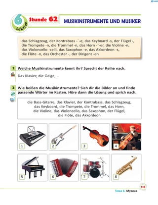 Le kt
ion
66 MUSIKINSTRUMENTE UND MUSIKERStunde 62
das Schlagzeug, der Kontrabass -¨-e, das Keyboard -s, der Flügel -,
die Trompete -n, die Trommel -n, das Horn -¨-er, die Violine -n,
das Violoncello -celli, das Saxophon -e, das Akkordeon -s,
die Flöte -n, das Orchester -, der Dirigent -en
1 Welche Musikinstrumente kennt ihr? Sprecht der Reihe nach.
Das Klavier, die Geige, …
2 Wie heißen die Musikinstrumente? Sieh dir die Bilder an und finde
passende Wörter im Kasten. Höre dann die Lösung und sprich nach.
die Bass-Gitarre, das Klavier, der Kontrabass, das Schlagzeug,
das Keyboard, die Trompete, die Trommel, das Horn,
die Violine, das Violoncello, das Saxophon, der Flügel,
die Flöte, das Akkordeon
1
5
2
6
3
7
4
8
1
2
Тема 6. Музика
133
 