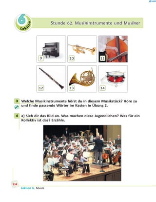 L e ktion
66 Stunde 62. Musikinstrumente und MusikerStunde 62. Musikinstrumente und Musiker
9 10
13
11
1412
3 Welche Musikinstrumente hörst du in diesem Musikstück? Höre zu
und finde passende Wörter im Kasten in Übung 2.
4 a) Sieh dir das Bild an. Was machen diese Jugendlichen? Was für ein
Kollektiv ist das? Erzähle.
3
4
134
Lektion 6. Musik
 