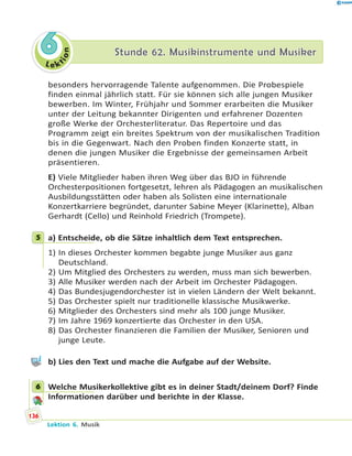 L e ktion
66 Stunde 62. Musikinstrumente und MusikerStunde 62. Musikinstrumente und Musiker
besonders hervorragende Talente aufgenommen. Die Probespiele
finden einmal jährlich statt. Für sie können sich alle jungen Musiker
bewerben. Im Winter, Frühjahr und Sommer erarbeiten die Musiker
unter der Leitung bekannter Dirigenten und erfahrener Dozenten
große Werke der Orchesterliteratur. Das Repertoire und das
Programm zeigt ein breites Spektrum von der musikalischen Tradition
bis in die Gegenwart. Nach den Proben finden Konzerte statt, in
denen die jungen Musiker die Ergebnisse der gemeinsamen Arbeit
präsentieren.
E) Viele Mitglieder haben ihren Weg über das BJO in führende
Orchesterpositionen fortgesetzt, lehren als Pädagogen an musikalischen
Ausbildungsstätten oder haben als Solisten eine internationale
Konzertkarriere begründet, darunter Sabine Meyer (Klarinette), Alban
Gerhardt (Cello) und Reinhold Friedrich (Trompete).
5 a) Entscheide, ob die Sätze inhaltlich dem Text entsprechen.
1) In dieses Orchester kommen begabte junge Musiker aus ganz
Deutschland.
2) Um Mitglied des Orchesters zu werden, muss man sich bewerben.
3) Alle Musiker werden nach der Arbeit im Orchester Pädagogen.
4) Das Bundesjugendorchester ist in vielen Ländern der Welt bekannt.
5) Das Orchester spielt nur traditionelle klassische Musikwerke.
6) Mitglieder des Orchesters sind mehr als 100 junge Musiker.
7) Im Jahre 1969 konzertierte das Orchester in den USA.
8) Das Orchester finanzieren die Familien der Musiker, Senioren und
junge Leute.
b) Lies den Text und mache die Aufgabe auf der Website.
6 Welche Musikerkollektive gibt es in deiner Stadt/deinem Dorf? Finde
Informationen darüber und berichte in der Klasse.
5
6
136
Lektion 6. Musik
 