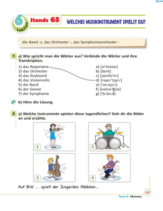 Le kt
ion
66 WELCHES MUSIKINSTRUMENT SPIELST DU?Stunde 63
die Band -s, das Orchester -, das Symphonieorchester -
1 a) Wie spricht man die Wörter aus? Verbinde die Wörter und ihre
Transkription.
1) das Repertoire a) [ɔr'kԑstər]
2) das Orchester b) [bԑnt]
3) das Keyboard c) [zymfo'ni:]
4) das Violoncello d) [rəpԑr'to̯ɑ:r]
5) die Band e) ['ze:nɪ̯o:r]
6) der Senior f) [vɪolɔn'ʧ̮ԑlo]
7) die Symphonie g) ['ki:bɔ:d]
b) Höre die Lösung.
2 a) Welche Instrumente spielen diese Jugendlichen? Sieh dir die Bilder
an und erzähle.
1
3
2
4
Auf Bild … spielt der Junge/das Mädchen…
1
2
Тема 6. Музика
137
 