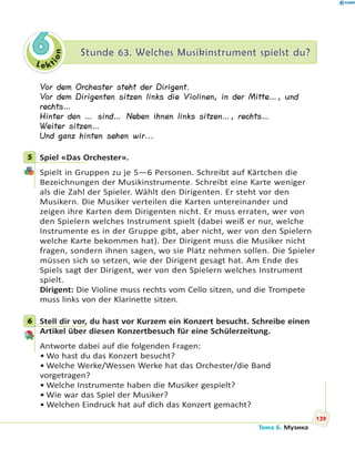Le kt
ion
66 Stunde 63. Welches Musikinstrument spielst du?Stunde 63. Welches Musikinstrument spielst du?
Vor dem Orchester steht der Dirigent.
Vor dem Dirigenten sitzen links die Violinen, in der Mitte…, und
rechts…
Hinter den … sind… Neben ihnen links sitzen…, rechts…
Weiter sitzen…
Und ganz hinten sehen wir...
5 Spiel «Das Orchester».
Spielt in Gruppen zu je 5—6 Personen. Schreibt auf Kärtchen die
Bezeichnungen der Musikinstrumente. Schreibt eine Karte weniger
als die Zahl der Spieler. Wählt den Dirigenten. Er steht vor den
Musikern. Die Musiker verteilen die Karten untereinander und
zeigen ihre Karten dem Dirigenten nicht. Er muss erraten, wer von
den Spielern welches Instrument spielt (dabei weiß er nur, welche
Instrumente es in der Gruppe gibt, aber nicht, wer von den Spielern
welche Karte bekommen hat). Der Dirigent muss die Musiker nicht
fragen, sondern ihnen sagen, wo sie Platz nehmen sollen. Die Spieler
müssen sich so setzen, wie der Dirigent gesagt hat. Am Ende des
Spiels sagt der Dirigent, wer von den Spielern welches Instrument
spielt.
Dirigent: Die Violine muss rechts vom Cello sitzen, und die Trompete
muss links von der Klarinette sitzen.
6 Stell dir vor, du hast vor Kurzem ein Konzert besucht. Schreibe einen
Artikel über diesen Konzertbesuch für eine Schülerzeitung.
Antworte dabei auf die folgenden Fragen:
• Wo hast du das Konzert besucht?
• Welche Werke/Wessen Werke hat das Orchester/die Band
vorgetragen?
• Welche Instrumente haben die Musiker gespielt?
• Wie war das Spiel der Musiker?
• Welchen Eindruck hat auf dich das Konzert gemacht?
5
6
139
Тема 6. Музика
 