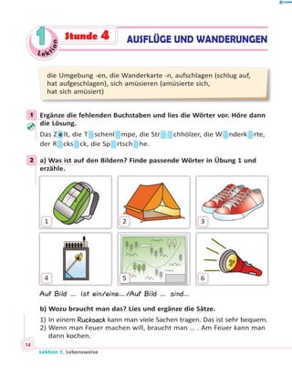 Le ktion
11 AUSFLÜGE UND WANDERUNGENStunde 4
die Umgebung -en, die Wanderkarte -n, aufschlagen (schlug auf,
hat aufgeschlagen), sich amüsieren (amüsierte sich,
hat sich amüsiert)
1 Ergänze die fehlenden Buchstaben und lies die Wörter vor. Höre dann
die Lösung.
Das Z e lt, die T schenl mpe, die Str chhölzer, die W nderk rte,
der R cks ck, die Sp rtsch he.
2 a) Was ist auf den Bildern? Finde passende Wörter in Übung 1 und
erzähle.
1
4
2
5
3
6
Auf Bild … ist ein/eine…/Auf Bild … sind…
b) Wozu braucht man das? Lies und ergänze die Sätze.
1) In einem Rucksack kann man viele Sachen tragen. Das ist sehr bequem.
2) Wenn man Feuer machen will, braucht man … . Am Feuer kann man
dann kochen.
1
2
Lektion 1. Lebensweise
14
 