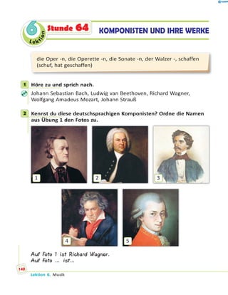 Le ktion
66 KOMPONISTEN UND IHRE WERKEStunde 64
die Oper -n, die Operette -n, die Sonate -n, der Walzer -, schaffen
(schuf, hat geschaffen)
1 Höre zu und sprich nach.
Johann Sebastian Bach, Ludwig van Beethoven, Richard Wagner,
Wolfgang Amadeus Mozart, Johann Strauß
2 Kennst du diese deutschsprachigen Komponisten? Ordne die Namen
aus Übung 1 den Fotos zu.
4 5
1 2 3
Auf Foto 1 ist Richard Wagner.
Auf Foto … ist…
1
2
Lektion 6. Musik
140
 