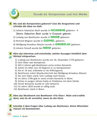 L e ktion
66 Stunde 64. Komponisten und ihre WerkeStunde 64. Komponisten und ihre Werke
5 Wo sind die Komponisten geboren? Löse die Anagramme und
schreibe die Sätze ins Heft.
1) Johann Sebastian Bach wurde in HCANESIE geboren. →
Johann Sebastian Bach wurde in Eisenach geboren.
2) Ludwig van Beethoven wurde in NNOB geboren.
3) Richard Wagner wurde in GIZPIEL geboren.
4) Wolfgang Amadeus Mozart wurde in GRUBZLAS geboren.
5) Johann Strauß wurde bei NEIW geboren.
6 Höre das Interview und entscheide, welche Aussagen inhaltlich dem
Hörtext entsprechen.
1) Ludwig van Beethoven wurde am 16. Dezember 1770 geboren.
2) Sein Vater war Komponist.
3) Mit 5 Jahren gab Beethoven seine ersten Konzerte.
4) Schon im Alter von 10 beginnt er zu komponieren.
5) Als er 14 war, arbeitete er als Hilfsorganist.
6) Beethoven nahm Musikunterricht bei Wolfgang Amadeus Mozart.
7) Als sein Vater starb, fuhr Ludwig nach Hause.
8) Im Jahre 1790 gab er seine ersten Konzerte in Wien.
9) Schon in jungen Jahren hatte er Probleme mit dem Gehör.
10) Durch Konzerte wurde er sehr bekannt.
11) Im Jahre 1819 wurde er völlig taub.
12) Beethoven starb in Bonn.
7 Höre das Musikwerk von Beethoven «Für Elise». Male und erzähle
dann, was du dir vorstellst, wenn du das hörst.
8 Schreibe 5 Quiz-Fragen über Ludwig van Beethoven. Deine Mitschüler
müssen sie beantworten.
5
6
7
8
142
Lektion 6. Musik
 