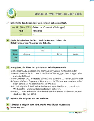 Le kt
ion
66 Stunde 65. Was weißt du über Bach?Stunde 65. Was weißt du über Bach?
b) Erstelle den Lebenslauf von Johann Sebastian Bach.
am 21. März 1685 Geburt in Eisenach (Thüringen)
1695 Vollwaise
… …
4 Finde Relativsätze im Text. Welche Formen haben die
Relativpronomen? Ergänze die Tabelle.
m n f Pl.
Nom. das
Gen. dessen deren deren
Dat.
Akk.
5 a) Ergänze die Sätze mit passenden Relativpronomen.
1) Die Bachs, die angesehene Hofmusiker waren, hatten 8 Kinder.
2) Die Lateinschule, in ... Bach in Ohrdruf lernte, gab dem Jungen eine
gute Ausbildung.
3) Im Oktober 1707 heiratete Bach Maria Barbara, ... seine Cousine war.
4) Seine schönen Fugen und Kantaten, ... in Weimar entstanden, schuf
Bach schon als Konzertmeister in Weimar.
5) In Leipzig schuf Bach seine bedeutendsten Werke, zu ... auch das
Weihnachts- und das Osteroratorium gehören.
6) Bach, ... Gesundheit in den letzten Jahren immer schlimmer wurde,
starb am 28. Juli 1750.
b) Löse die Aufgabe auf der Website.
6 Schreibe 8 Fragen zum Text. Deine Mitschüler müssen sie
beantworten.
4
5
6
145
Тема 6. Музика
 