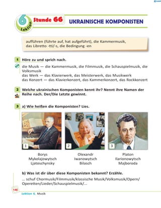 Le ktion
66 UKRAINISCHE KOMPONISTENStunde 66
aufführen (führte auf, hat aufgeführt), die Kammermusik,
das Libretto -tti/-s, die Bedingung -en
1 Höre zu und sprich nach.
die Musik — die Kammermusik, die Filmmusik, die Schauspielmusik, die
Volksmusik
das Werk — das Klavierwerk, das Meisterwerk, das Musikwerk
das Konzert — das Klavierkonzert, das Kammerkonzert, das Rockkonzert
2 Welche ukrainischen Komponisten kennt ihr? Nennt ihre Namen der
Reihe nach. Der/Die Letzte gewinnt.
3 a) Wie heißen die Komponisten? Lies.
1 2 3
Borys Olexandr Platon
Mykolajowytsch Iwanowytsch Ilarionowytsch
Ljatoschynsky Bilasch Majboroda
b) Was ist dir über diese Komponisten bekannt? Erzähle.
… schuf Chormusik/Filmmusik/klassische Musik/Volksmusik/Opern/
Operetten/Lieder/Schauspielmusik/...
1
2
3
Lektion 6. Musik
146
 