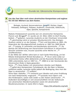 Le kt
ion
66 Stunde 66. Ukrainische KomponistenStunde 66. Ukrainische Komponisten
4 Lies den Text über noch einen ukrainischen Komponisten und ergänze
ihn mit den Wörtern aus dem Kasten.
Biologie, Ausland, Konservatorium, Dirigent, Dichter, Gogol,
Poltawka, Gefängnis, Poltawa, studieren, Universität, Volksmusik,
Oper, Sprache, komponierte
Mykola Vitalijowytsch Lyssenko war ein ukrainischer Komponist,
Pianist und Dirigent(1)
. Er wurde am 22. März 1842 im Dorf Hrynky,
Gebiet …(2)
geboren. Lyssenko studierte an der Charkiwer Universität
…(3)
, gleichzeitig nahm er privaten Musikunterricht. Das Biologie-
Studium setzte er an der Kyjiwer …(4)
fort und beendete es 1865. Als
Stipendiat der Musikgesellschaft studierte er 1867 bis 1869 Musik
am …(5)
Leipzig. Er sammelte und bearbeitete ukrainische …(6)
. Da
damals die Verbreitung von literarischem Schrifttum in ukrainischer
Sprache verboten war, musste Lyssenko seine Werke im …(7)
veröffentlichen.
In der Mitte der 1870er Jahre kam er nach Sankt Petersburg, um bei
Nikolai Andrejewitsch Rimski-Korsakow zu …(8)
. Da er seine Liebe zur
ukrainischen Kultur offen deklarierte und die Russische Revolution von
1905 unterstützte, kam er 1907 ins …(9)
. 1908 ist er der Vorsitzende des
Ukrainischen Klubs in Kyjiw geworden.
Seine …(10)
«Taras Bulba» mit ukrainischem Libretto nach Mykola
…(11)
gefiel dem Komponisten Tschaikowski, der die Oper in Moskau
aufführen wollte, Lyssenko stellte jedoch die Bedingung, dass man die
Oper in ukrainischer …(12)
aufführt.
Seine Oper «Natalka-…(13)
» entstand zum Libretto nach einer Erzählung
von Iwan Kotljarewsky. Insgesamt …(14)
Lyssenko neun Opern und
drei Kinderopern, sowie viele Lieder zu den Texten ukrainischer …(15)
.
Außerdem beschäftigte er sich wissenschaftlich mit der Volksmusik
von ukrainischen Wandermusikanten sowie mit ukrainischen
Musikinstrumenten. Er starb 1912 in Kyjiw.
https://de.wikipedia.org/wiki
4
147
Тема 6. Музика
 