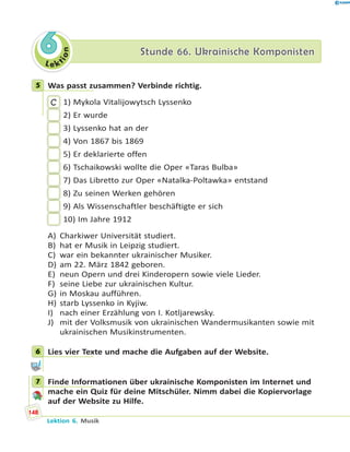 L e ktion
66 Stunde 66. Ukrainische KomponistenStunde 66. Ukrainische Komponisten
5 Was passt zusammen? Verbinde richtig.
C 1) Mykola Vitalijowytsch Lyssenko
2) Er wurde
3) Lyssenko hat an der
4) Von 1867 bis 1869
5) Er deklarierte offen
6) Tschaikowski wollte die Oper «Taras Bulba»
7) Das Libretto zur Oper «Natalka-Poltawka» entstand
8) Zu seinen Werken gehören
9) Als Wissenschaftler beschäftigte er sich
10) Im Jahre 1912
A) Charkiwer Universität studiert.
B) hat er Musik in Leipzig studiert.
C) war ein bekannter ukrainischer Musiker.
D) am 22. März 1842 geboren.
E) neun Opern und drei Kinderopern sowie viele Lieder.
F) seine Liebe zur ukrainischen Kultur.
G) in Moskau aufführen.
H) starb Lyssenko in Kyjiw.
I) nach einer Erzählung von I. Kotljarewsky.
J) mit der Volksmusik von ukrainischen Wandermusikanten sowie mit
ukrainischen Musikinstrumenten.
6 Lies vier Texte und mache die Aufgaben auf der Website.
7 Finde Informationen über ukrainische Komponisten im Internet und
mache ein Quiz für deine Mitschüler. Nimm dabei die Kopiervorlage
auf der Website zu Hilfe.
5
6
7
148
Lektion 6. Musik
 