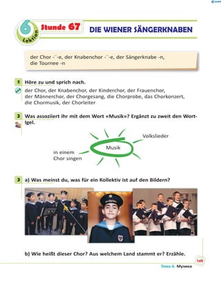 Le kt
ion
66 DIE WIENER SÄNGERKNABENStunde 67
der Chor -¨-e, der Knabenchor -¨-e, der Sängerknabe -n,
die Tournee -n
1 Höre zu und sprich nach.
der Chor, der Knabenchor, der Kinderchor, der Frauenchor,
der Männerchor, der Chorgesang, die Chorprobe, das Chorkonzert,
die Chormusik, der Chorleiter
2 Was assoziiert ihr mit dem Wort «Musik»? Ergänzt zu zweit den Wort-
Igel.
Musik
Volkslieder
in einem
Chor singen
3 a) Was meinst du, was für ein Kollektiv ist auf den Bildern?
b) Wie heißt dieser Chor? Aus welchem Land stammt er? Erzähle.
1
2
3
Тема 6. Музика
149
 