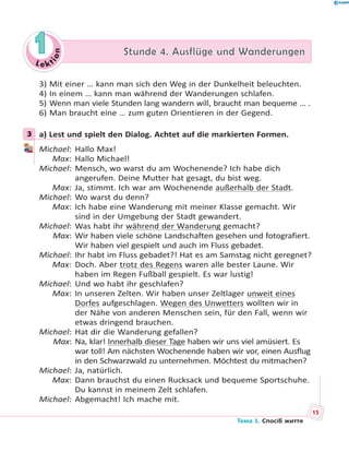 Le kt
ion
11 Stunde 4. Ausflüge und WanderungenStunde 4. Ausflüge und Wanderungen
3) Mit einer … kann man sich den Weg in der Dunkelheit beleuchten.
4) In einem … kann man während der Wanderungen schlafen.
5) Wenn man viele Stunden lang wandern will, braucht man bequeme … .
6) Man braucht eine … zum guten Orientieren in der Gegend.
3 a) Lest und spielt den Dialog. Achtet auf die markierten Formen.
Michael: Hallo Max!
Max: Hallo Michael!
Michael: Mensch, wo warst du am Wochenende? Ich habe dich
angerufen. Deine Mutter hat gesagt, du bist weg.
Max: Ja, stimmt. Ich war am Wochenende außerhalb der Stadt.
Michael: Wo warst du denn?
Max: Ich habe eine Wanderung mit meiner Klasse gemacht. Wir
sind in der Umgebung der Stadt gewandert.
Michael: Was habt ihr während der Wanderung gemacht?
Max: Wir haben viele schöne Landschaften gesehen und fotografiert.
Wir haben viel gespielt und auch im Fluss gebadet.
Michael: Ihr habt im Fluss gebadet?! Hat es am Samstag nicht geregnet?
Max: Doch. Aber trotz des Regens waren alle bester Laune. Wir
haben im Regen Fußball gespielt. Es war lustig!
Michael: Und wo habt ihr geschlafen?
Max: In unseren Zelten. Wir haben unser Zeltlager unweit eines
Dorfes aufgeschlagen. Wegen des Unwetters wollten wir in
der Nähe von anderen Menschen sein, für den Fall, wenn wir
etwas dringend brauchen.
Michael: Hat dir die Wanderung gefallen?
Max: Na, klar! Innerhalb dieser Tage haben wir uns viel amüsiert. Es
war toll! Am nächsten Wochenende haben wir vor, einen Ausflug
in den Schwarzwald zu unternehmen. Möchtest du mitmachen?
Michael: Ja, natürlich.
Max: Dann brauchst du einen Rucksack und bequeme Sportschuhe.
Du kannst in meinem Zelt schlafen.
Michael: Abgemacht! Ich mache mit.
3
15
Тема 1. Спосіб життя
 