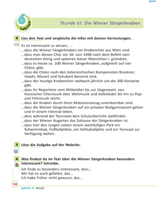 L e ktion
66 Stunde 67. Die Wiener SängerknabenStunde 67. Die Wiener Sängerknaben
4 Lies den Text und vergleiche die Infos mit deinen Vermutungen.
Es ist interessant zu wissen, ...
...dass die Wiener Sängerknaben ein Knabenchor aus Wien sind.
...dass man diesen Chor am 30. Juni 1498 nach dem Befehl vom
deutschen König und späteren Kaiser Maximilian I. gründete.
...dass es heute ca. 100 Wiener Sängerknaben, aufgeteilt auf vier
Chöre, gibt.
...dass die Chöre nach den österreichischen Komponisten Bruckner,
Haydn, Mozart und Schubert benannt sind.
...dass der heutige Knabenchor weltweit jährlich um die 300 Konzerte
gibt.
...dass ihr Repertoire vom Mittelalter bis zur Gegenwart, von
klassischer Chormusik über Weltmusik und Volkslieder bis hin zu Pop-
und Filmmusik reicht.
...dass die Knaben durch ihren Matrosenanzug unverkennbar sind.
...dass die Wiener Sängerknaben auf ein privates Realgymnasium gehen
und in einem Internat leben.
...dass während der Tourneen kein Schulunterricht stattfindet.
...dass der Wiener Augarten das Zuhause der Sängerknaben ist.
...dass hier den Jungen neben einem weitläufigen Park ein
Schwimmbad, Fußballplätze, ein Volleyballplatz und ein Turnsaal zur
Verfügung stehen.
5 Löse die Aufgabe auf der Website.
6 Was findest du im Text über die Wiener Sängerknaben besonders
interessant? Schreibe.
Ich finde es besonders interessant, dass…
Mir hat es auch gefallen, das…
Ich habe früher nicht gewusst, das…
4
5
6
150
Lektion 6. Musik
 