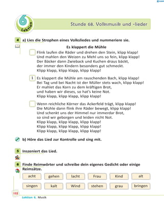 L e ktion
66 Stunde 68. Volksmusik und -liederStunde 68. Volksmusik und -lieder
4 a) Lies die Strophen eines Volksliedes und nummeriere sie.
Es klappert die Mühle
Flink laufen die Räder und drehen den Stein, klipp klapp!
Und mahlen den Weizen zu Mehl uns so fein, klipp klapp!
Der Bäcker dann Zwieback und Kuchen draus bäckt,
der immer den Kindern besonders gut schmeckt.
Klipp klapp, klipp klapp, klipp klapp!
1 Es klappert die Mühle am rauschenden Bach, klipp klapp!
Bei Tag und bei Nacht ist der Müller stets wach, klipp klapp!
Er mahlet das Korn zu dem kräftigen Brot,
und haben wir dieses, so hat’s keine Not.
Klipp klapp, klipp klapp, klipp klapp!
Wenn reichliche Körner das Ackerfeld trägt, klipp klapp!
Die Mühle dann flink ihre Räder bewegt, klipp klapp!
Und schenkt uns der Himmel nur immerdar Brot,
so sind wir geborgen und leiden nicht Not.
Klipp klapp, klipp klapp, klipp klapp!
Klipp klapp, klipp klapp, klipp klapp!
Klipp klapp, klipp klapp, klipp klapp!
b) Höre das Lied zur Kontrolle und sing mit.
5 Inszeniert das Lied.
6 Finde Reimwörter und schreibe dein eigenes Gedicht oder einige
Reimsätze.
lacht
Wind
acht
singen
alt
bringen
gehen
kalt
Kind
grau
Frau
stehen
4
5
6
152
Lektion 6. Musik
 