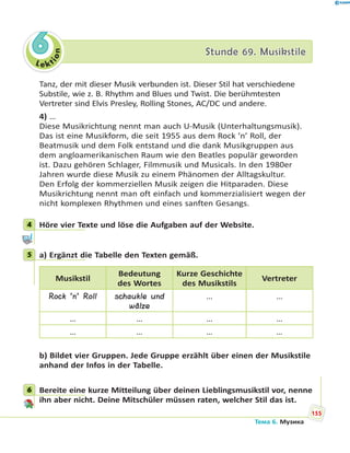 Le kt
ion
66 Stunde 69. MusikstileStunde 69. Musikstile
Tanz, der mit dieser Musik verbunden ist. Dieser Stil hat verschiedene
Substile, wie z. B. Rhythm and Blues und Twist. Die berühmtesten
Vertreter sind Elvis Presley, Rolling Stones, AC/DC und andere.
4) …
Diese Musikrichtung nennt man auch U-Musik (Unterhaltungsmusik).
Das ist eine Musikform, die seit 1955 aus dem Rock ’n’ Roll, der
Beatmusik und dem Folk entstand und die dank Musikgruppen aus
dem angloamerikanischen Raum wie den Beatles populär geworden
ist. Dazu gehören Schlager, Filmmusik und Musicals. In den 1980er
Jahren wurde diese Musik zu einem Phänomen der Alltagskultur.
Den Erfolg der kommerziellen Musik zeigen die Hitparaden. Diese
Musikrichtung nennt man oft einfach und kommerzialisiert wegen der
nicht komplexen Rhythmen und eines sanften Gesangs.
4 Höre vier Texte und löse die Aufgaben auf der Website.
5 a) Ergänzt die Tabelle den Texten gemäß.
Musikstil
Bedeutung
des Wortes
Kurze Geschichte
des Musikstils
Vertreter
Rock ’n’ Roll schaukle und
wälze
… …
… … … …
… … … …
b) Bildet vier Gruppen. Jede Gruppe erzählt über einen der Musikstile
anhand der Infos in der Tabelle.
6 Bereite eine kurze Mitteilung über deinen Lieblingsmusikstil vor, nenne
ihn aber nicht. Deine Mitschüler müssen raten, welcher Stil das ist.
4
5
6
155
Тема 6. Музика
 