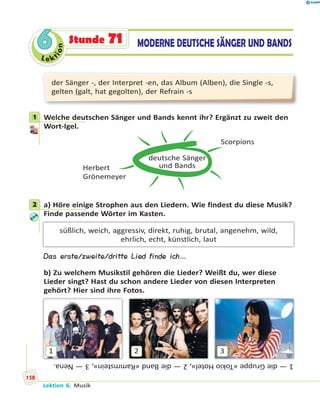 Le ktion
66 MODERNE DEUTSCHE SÄNGER UND BANDSStunde 71
der Sänger -, der Interpret -en, das Album (Alben), die Single -s,
gelten (galt, hat gegolten), der Refrain -s
1 Welche deutschen Sänger und Bands kennt ihr? Ergänzt zu zweit den
Wort-Igel.
deutsche Sänger
und Bands
Scorpions
Herbert
Grönemeyer
2 a) Höre einige Strophen aus den Liedern. Wie findest du diese Musik?
Finde passende Wörter im Kasten.
süßlich, weich, aggressiv, direkt, ruhig, brutal, angenehm, wild,
ehrlich, echt, künstlich, laut
Das erste/zweite/dritte Lied finde ich…
b) Zu welchem Musikstil gehören die Lieder? Weißt du, wer diese
Lieder singt? Hast du schon andere Lieder von diesen Interpreten
gehört? Hier sind ihre Fotos.
1 2 3
1—dieGruppe«TokioHotel»,2—dieBand«Rammstein»,3—Nena.
1
2
Lektion 6. Musik
158
 