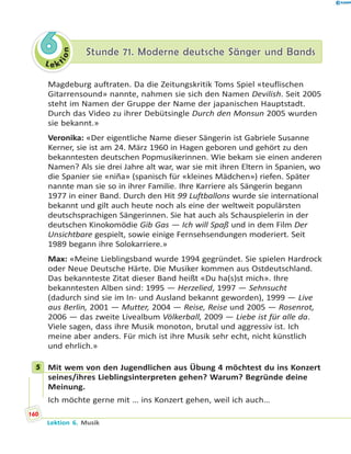 L e ktion
66 Stunde 71. Moderne deutsche Sänger und BandsStunde 71. Moderne deutsche Sänger und Bands
Magdeburg auftraten. Da die Zeitungskritik Toms Spiel «teuflischen
Gitarrensound» nannte, nahmen sie sich den Namen Devilish. Seit 2005
steht im Namen der Gruppe der Name der japanischen Hauptstadt.
Durch das Video zu ihrer Debütsingle Durch den Monsun 2005 wurden
sie bekannt.»
Veronika: «Der eigentliche Name dieser Sängerin ist Gabriele Susanne
Kerner, sie ist am 24. März 1960 in Hagen geboren und gehört zu den
bekanntesten deutschen Popmusikerinnen. Wie bekam sie einen anderen
Namen? Als sie drei Jahre alt war, war sie mit ihren Eltern in Spanien, wo
die Spanier sie «niña» (spanisch für «kleines Mädchen») riefen. Später
nannte man sie so in ihrer Familie. Ihre Karriere als Sängerin begann
1977 in einer Band. Durch den Hit 99 Luftballons wurde sie international
bekannt und gilt auch heute noch als eine der weltweit populärsten
deutschsprachigen Sängerinnen. Sie hat auch als Schauspielerin in der
deutschen Kinokomödie Gib Gas — Ich will Spaß und in dem Film Der
Unsichtbare gespielt, sowie einige Fernsehsendungen moderiert. Seit
1989 begann ihre Solokarriere.»
Max: «Meine Lieblingsband wurde 1994 gegründet. Sie spielen Hardrock
oder Neue Deutsche Härte. Die Musiker kommen aus Ostdeutschland.
Das bekannteste Zitat dieser Band heißt «Du ha(s)st mich». Ihre
bekanntesten Alben sind: 1995 — Herzelied, 1997 — Sehnsucht
(dadurch sind sie im In- und Ausland bekannt geworden), 1999 — Live
aus Berlin, 2001 — Mutter, 2004 — Reise, Reise und 2005 — Rosenrot,
2006 — das zweite Livealbum Völkerball, 2009 — Liebe ist für alle da.
Viele sagen, dass ihre Musik monoton, brutal und aggressiv ist. Ich
meine aber anders. Für mich ist ihre Musik sehr echt, nicht künstlich
und ehrlich.»
5 Mit wem von den Jugendlichen aus Übung 4 möchtest du ins Konzert
seines/ihres Lieblingsinterpreten gehen? Warum? Begründe deine
Meinung.
Ich möchte gerne mit … ins Konzert gehen, weil ich auch…
5
160
Lektion 6. Musik
 