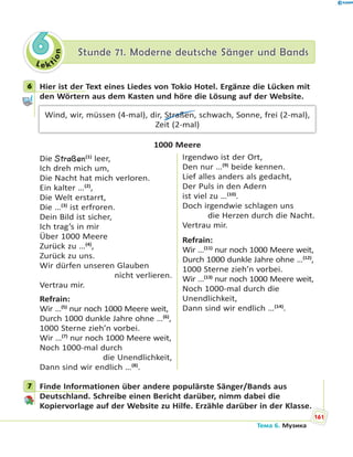 Le kt
ion
66 Stunde 71. Moderne deutsche Sänger und BandsStunde 71. Moderne deutsche Sänger und Bands
6 Hier ist der Text eines Liedes von Tokio Hotel. Ergänze die Lücken mit
den Wörtern aus dem Kasten und höre die Lösung auf der Website.
Wind, wir, müssen (4-mal), dir, Straßen, schwach, Sonne, frei (2-mal),
Zeit (2-mal)
1000 Meere
Die Straßen(1)
leer,
Ich dreh mich um,
Die Nacht hat mich verloren.
Ein kalter …(2)
,
Die Welt erstarrt,
Die …(3)
ist erfroren.
Dein Bild ist sicher,
Ich trag’s in mir
Über 1000 Meere
Zurück zu …(4)
,
Zurück zu uns.
Wir dürfen unseren Glauben
nicht verlieren.
Vertrau mir.
Refrain:
Wir …(5)
nur noch 1000 Meere weit,
Durch 1000 dunkle Jahre ohne …(6)
,
1000 Sterne zieh’n vorbei.
Wir …(7)
nur noch 1000 Meere weit,
Noch 1000-mal durch
die Unendlichkeit,
Dann sind wir endlich …(8)
.
Irgendwo ist der Ort,
Den nur …(9)
beide kennen.
Lief alles anders als gedacht,
Der Puls in den Adern
ist viel zu …(10)
.
Doch irgendwie schlagen uns
die Herzen durch die Nacht.
Vertrau mir.
Refrain:
Wir …(11)
nur noch 1000 Meere weit,
Durch 1000 dunkle Jahre ohne …(12)
,
1000 Sterne zieh’n vorbei.
Wir …(13)
nur noch 1000 Meere weit,
Noch 1000-mal durch die
Unendlichkeit,
Dann sind wir endlich …(14)
.
7 Finde Informationen über andere populärste Sänger/Bands aus
Deutschland. Schreibe einen Bericht darüber, nimm dabei die
Kopiervorlage auf der Website zu Hilfe. Erzähle darüber in der Klasse.
6
7
161
Тема 6. Музика
 