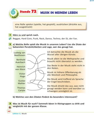 Le ktion
66 MUSIK IN MEINEM LEBENStunde 72
eine Rolle spielen (spielte, hat gespielt), ausdrücken (drückte aus,
hat ausgedrückt)
1 Höre zu und sprich nach.
Reggae, Hard Core, Punk, Rock, Dance, Techno, der DJ, der Fan.
2 a) Welche Rolle spielt die Musik in unserem Leben? Lies die Zitate der
bekannten Persönlichkeiten und sage, wer das gesagt hat.
Ludwig van
Beethoven
Berthold
Auerbach
Heinrich
von Kleist
Victor
Hugo
Gustav
Mahler
Thomas
Carlyle
Ich betrachte die Musik als die
Wurzel aller übrigen Künste.
Musik allein ist die Weltsprache und
braucht nicht übersetzt zu werden.
Das Beste in der Musik steht nicht in
den Noten.
Musik ist höhere Offenbarung als
alle Weisheit und Philosophie.
Die Musik wird treffend als Sprache
der Engel beschrieben.
Die Musik drückt das aus, was nicht
gesagt werden kann und worüber zu
schweigen unmöglich ist.
b) Welches von den Zitaten findest du besonders interessant?
3 Was ist Musik für euch? Sammelt Ideen in Kleingruppen zu dritt und
vergleicht mit der ganzen Klasse.
1
2
3
Lektion 6. Musik
162
 