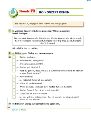 Le ktion
66 INS KONZERT GEHENStunde 73
das Festival -s, dagegen, Lust haben, Mit Vergnügen!
1 In welches Konzert möchtest du gehen? Wähle passende
Bezeichnungen.
Rockkonzert, Konzert der klassischen Musik, Konzert der Orgelmusik,
Kammerkonzert, Popkonzert, Konzert einer Hip-Hop-Band, Konzert
der Volksmusik
Ich möchte ins … gehen.
2 a) Bildet einen Dialog aus den Aussagen.
— Danke, auch gut.
— Hallo Daniel! Wie geht’s?
— Am Samstag um 18 Uhr.
— Danke, gut. Und dir?
— Hast du gehört, dass Andreas Bourani bald mit einem Konzert in
unsere Stadt kommt?
1 — Hallo Sophie!
— Ja, natürlich habe ich das gehört.
— Willst du mitkommen?
— Weißt du was? Ich habe zwei Karten für sein Konzert.
— Danke, Daniel! Das ist sehr nett von dir!
— Echt? Das ist einfach super!
— Ja, klar will ich mitkommen. Das ist ja mein Lieblingssänger!
Wann ist das Konzert?
b) Hört den Dialog zur Kontrolle und spielt ihn.
1
2
Lektion 6. Musik
164
 