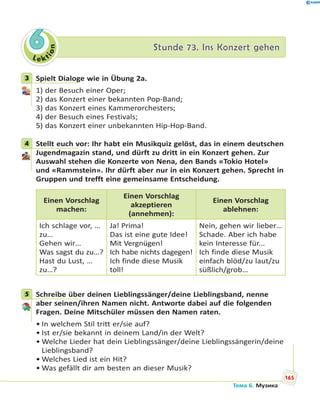 Le kt
ion
66 Stunde 73. Ins Konzert gehenStunde 73. Ins Konzert gehen
3 Spielt Dialoge wie in Übung 2a.
1) der Besuch einer Oper;
2) das Konzert einer bekannten Pop-Band;
3) das Konzert eines Kammerorchesters;
4) der Besuch eines Festivals;
5) das Konzert einer unbekannten Hip-Hop-Band.
4 Stellt euch vor: Ihr habt ein Musikquiz gelöst, das in einem deutschen
Jugendmagazin stand, und dürft zu dritt in ein Konzert gehen. Zur
Auswahl stehen die Konzerte von Nena, den Bands «Tokio Hotel»
und «Rammstein». Ihr dürft aber nur in ein Konzert gehen. Sprecht in
Gruppen und trefft eine gemeinsame Entscheidung.
Einen Vorschlag
machen:
Einen Vorschlag
akzeptieren
(annehmen):
Einen Vorschlag
ablehnen:
Ich schlage vor, …
zu…
Gehen wir…
Was sagst du zu…?
Hast du Lust, …
zu…?
Ja! Prima!
Das ist eine gute Idee!
Mit Vergnügen!
Ich habe nichts dagegen!
Ich finde diese Musik
toll!
Nein, gehen wir lieber…
Schade. Aber ich habe
kein Interesse für...
Ich finde diese Musik
einfach blöd/zu laut/zu
süßlich/grob…
5 Schreibe über deinen Lieblingssänger/deine Lieblingsband, nenne
aber seinen/ihren Namen nicht. Antworte dabei auf die folgenden
Fragen. Deine Mitschüler müssen den Namen raten.
• In welchem Stil tritt er/sie auf?
• Ist er/sie bekannt in deinem Land/in der Welt?
• Welche Lieder hat dein Lieblingssänger/deine Lieblingssängerin/deine
Lieblingsband?
• Welches Lied ist ein Hit?
• Was gefällt dir am besten an dieser Musik?
3
4
5
165
Тема 6. Музика
 