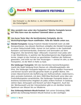 Le ktion
66 BEKANNTE FESTSPIELEStunde 74
das Festspiel -e, die Bühne -n, die Freilichtfestspiele (Pl.),
die Vielseitigkeit
1 Was versteht man unter den Festspielen? Welche Festspiele kennst
du? Was kann man da machen? Sammelt Ideen zu zweit.
2 Lies kurze Texte über die berühmtesten Festspiele, die im
deutschsprachigen Raum stattfinden. Fülle die Tabelle unten aus.
Händel-Festspiele: Georg Friedrich Händel hinterließ mehr als 600
Kompositionen. Aus diesem Reichtum schöpfen die Händel-Festspiele
in seiner Geburtsstadt Halle. Immer im Juni stehen in der Saalestadt
Kantaten und Kammerduette, Oratorien und Serenaden auf dem
Programm. Die berühmte Oper «Messiah» inszeniert man jedes Jahr
in der Marktkirche, in welcher der Barockkomponist das Orgelspielen
lernte. Längst ist das Festival zur geschätzten Tradition der Hallenser
geworden, und nicht nur der hier Ansässigen — einmal im Jahr, zu den
Festspielen, ist die Welt in Halle zu Gast.
Die Salzburger Festspiele: Mit den berühmten Sommerfestspielen
macht die Stadt Salzburg ihrem Namen als «Musikhauptstadt» alle
Ehre. Die Salzburger Festspiele beginnen mit einem großen Feuerwerk
und binnen kurzem wird die gesamte Stadt zur großen Bühne. Am
ersten Abend kommt die Aufführung von Hofmannsthals «Jedermann»,
dem zentralen Kultstück, mit dem 1920 Max Reinhardt seine Idee von
Freilichtfestspielen verwirklichte. Die Salzburger Festspiele bieten ein
breiteres künstlerisches Angebot als jedes andere Festival: In Salzburg
stehen Oper, Schauspiel und Konzert auf dem Programm. Auch bei
der Werkauswahl und der Interpretation gibt es ein denkbar breites
Spektrum von Mozart bis zur Moderne.
Das Schleswig-Holstein-Musik-Festival: Seit seiner Gründung 1986
gehört das Schleswig-Holstein-Musik-Festival zu den wichtigen
1
2
Lektion 6. Musik
166
 