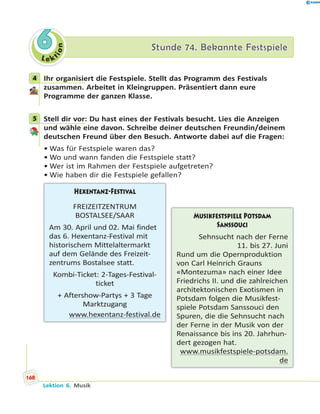 L e ktion
66 Stunde 74. Bekannte FestspieleStunde 74. Bekannte Festspiele
4 Ihr organisiert die Festspiele. Stellt das Programm des Festivals
zusammen. Arbeitet in Kleingruppen. Präsentiert dann eure
Programme der ganzen Klasse.
5 Stell dir vor: Du hast eines der Festivals besucht. Lies die Anzeigen
und wähle eine davon. Schreibe deiner deutschen Freundin/deinem
deutschen Freund über den Besuch. Antworte dabei auf die Fragen:
• Was für Festspiele waren das?
• Wo und wann fanden die Festspiele statt?
• Wer ist im Rahmen der Festspiele aufgetreten?
• Wie haben dir die Festspiele gefallen?
Musikfestspiele Potsdam
Sanssouci
Sehnsucht nach der Ferne
11. bis 27. Juni
Rund um die Opernproduktion
von Carl Heinrich Grauns
«Montezuma» nach einer Idee
Friedrichs II. und die zahlreichen
architektonischen Exotismen in
Potsdam folgen die Musikfest-
spiele Potsdam Sanssouci den
Spuren, die die Sehnsucht nach
der Ferne in der Musik von der
Renaissance bis ins 20. Jahrhun-
dert gezogen hat.
www.musikfestspiele-potsdam.
de
Hexentanz-Festival
FREIZEITZENTRUM
BOSTALSEE/SAAR
Am 30. April und 02. Mai findet
das 6. Hexentanz-Festival mit
historischem Mittelaltermarkt
auf dem Gelände des Freizeit-
zentrums Bostalsee statt.
Kombi-Ticket: 2-Tages-Festival-
ticket
+ Aftershow-Partys + 3 Tage
Marktzugang
www.hexentanz-festival.de
4
5
168
Lektion 6. Musik
 