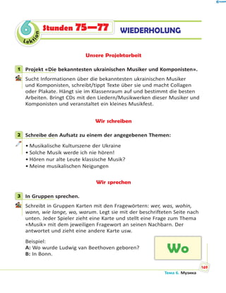 Le kt
ion
66 WIEDERHOLUNGStunden 75—77
Unsere Projektarbeit
1 Projekt «Die bekanntesten ukrainischen Musiker und Komponisten».
Sucht Informationen über die bekanntesten ukrainischen Musiker
und Komponisten, schreibt/tippt Texte über sie und macht Collagen
oder Plakate. Hängt sie im Klassenraum auf und bestimmt die besten
Arbeiten. Bringt CDs mit den Liedern/Musikwerken dieser Musiker und
Komponisten und veranstaltet ein kleines Musikfest.
Wir schreiben
2 Schreibe den Aufsatz zu einem der angegebenen Themen:
• Musikalische Kulturszene der Ukraine
• Solche Musik werde ich nie hören!
• Hören nur alte Leute klassische Musik?
• Meine musikalischen Neigungen
Wir sprechen
3 In Gruppen sprechen.
Schreibt in Gruppen Karten mit den Fragewörtern: wer, was, wohin,
wann, wie lange, wo, warum. Legt sie mit der beschrifteten Seite nach
unten. Jeder Spieler zieht eine Karte und stellt eine Frage zum Thema
«Musik» mit dem jeweiligen Fragewort an seinen Nachbarn. Der
antwortet und zieht eine andere Karte usw.
Beispiel:
A: Wo wurde Ludwig van Beethoven geboren?
B: In Bonn.
1
2
3
Wo
Тема 6. Музика
169
 