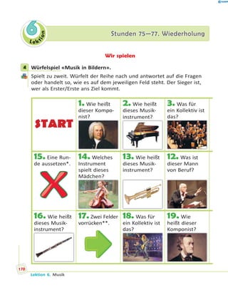 L e ktion
66 Stunden 75—77. WiederholungStunden 75—77. Wiederholung
Wir spielen
4 Würfelspiel «Musik in Bildern».
Spielt zu zweit. Würfelt der Reihe nach und antwortet auf die Fragen
oder handelt so, wie es auf dem jeweiligen Feld steht. Der Sieger ist,
wer als Erster/Erste ans Ziel kommt.
4
START
1. Wie heißt
dieser Kompo-
nist?
2. Wie heißt
dieses Musik-
instrument?
3. Was für
ein Kollektiv ist
das?
15. Eine Run-
de aussetzen*.
14. Welches
Instrument
spielt dieses
Mädchen?
13. Wie heißt
dieses Musik-
instrument?
12. Was ist
dieser Mann
von Beruf?
16. Wie heißt
dieses Musik-
instrument?
17.Zwei Felder
vorrücken**.
18. Was für
ein Kollektiv ist
das?
19. Wie
heißt dieser
Komponist?p
170
Lektion 6. Musik
 