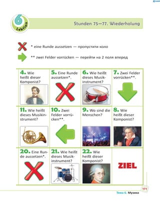 Le kt
ion
66 Stunden 75—77. WiederholungStunden 75—77. Wiederholung
4. Wie
heißt dieser
Komponist?p
5. Eine Runde
aussetzen*.
6. Wie heißt
dieses Musik-
instrument?
7. Zwei Felder
vorrücken**.
11. Wie heißt
dieses Musikin-
strument?
10. Zwei
Felder vorrü-
cken**.
9. Wo sind die
Menschen?
8. Wie
heißt dieser
Komponist?
20. Eine Run-
de aussetzen*.
21. Wie heißt
dieses Musik-
instrument?
22. Wie
heißt dieser
Komponist?p
ZIEL
* eine Runde aussetzen — пропустити коло
** zwei Felder vorrücken — перейти на 2 поля вперед
171
Тема 6. Музика
 