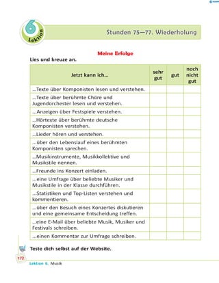 L e ktion
66 Stunden 75—77. WiederholungStunden 75—77. Wiederholung
Meine Erfolge
Lies und kreuze an.
Jetzt kann ich…
sehr
gut
gut
noch
nicht
gut
…Texte über Komponisten lesen und verstehen.
…Texte über berühmte Chöre und
Jugendorchester lesen und verstehen.
...Anzeigen über Festspiele verstehen.
…Hörtexte über berühmte deutsche
Komponisten verstehen.
…Lieder hören und verstehen.
...über den Lebenslauf eines berühmten
Komponisten sprechen.
…Musikinstrumente, Musikkollektive und
Musikstile nennen.
…Freunde ins Konzert einladen.
...eine Umfrage über beliebte Musiker und
Musikstile in der Klasse durchführen.
...Statistiken und Top-Listen verstehen und
kommentieren.
...über den Besuch eines Konzertes diskutieren
und eine gemeinsame Entscheidung treffen.
…eine E-Mail über beliebte Musik, Musiker und
Festivals schreiben.
...einen Kommentar zur Umfrage schreiben.
Teste dich selbst auf der Website.
172
Lektion 6. Musik
 