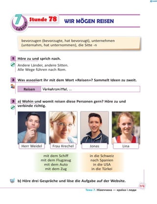 Le kt
ion
77 WIR MÖGEN REISENStunde 78
bevorzugen (bevorzugte, hat bevorzugt), unternehmen
(unternahm, hat unternommen), die Sitte -n
1 Höre zu und sprich nach.
Andere Länder, andere Sitten.
Alle Wege führen nach Rom.
2 Was assoziiert ihr mit dem Wort «Reisen»? Sammelt Ideen zu zweit.
Reisen Verkehrsmittel, …
3 a) Wohin und womit reisen diese Personen gern? Höre zu und
verbinde richtig.
Herr Weidel JonasFrau Krechel Lina
mit dem Schiff
mit dem Flugzeug
mit dem Auto
mit dem Zug
in die Schweiz
nach Spanien
in die USA
in die Türkei
b) Höre drei Gespräche und löse die Aufgabe auf der Website.
1
2
3
Тема 7. Німеччина — країна і люди
173
 