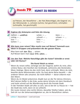 Le ktion
77 KUNST ZU REISENStunde 79
auf Reisen, der Reiseführer -, der Rat (Ratschläge), die Gegend -en,
der Mitreisende -n, schreien (schrie, hat geschrien), schimpfen
(schimpfte, hat geschimpft)
1 Ergänze die Antonyme und höre die Lösung.
höflich — unhöflich schön — … klein — …
richtig — … schnell — … schwer — …
laut — … links — … gut — …
lachen — … kurz — …
2 Wie kann man reisen? Was macht man auf Reisen? Sammelt eure
Ideen in Gruppen und präsentiert die der ganzen Klasse.
Man kann mit dem Bus, … reisen.
Auf Reisen kann man neue Orte sehen, …
3 Lies den Text. Welche Ratschläge gibt der Autor? Schreibt er ernst
oder mit Humor?
Die Kunst falsch zu reisen
Wenn du reisen willst, verlange von der Gegend, wohin du reist, alles:
schöne Natur, den Komfort der Großstadt, zahlreiche alte Denkmäler,
Meer, Gebirge. Wenn du das nicht hast, dann schimpfe. Wenn du reist,
beachte deine Mitreisenden nicht. Du hast deine Reise bezahlt — die
anderen fahren alle umsonst. Sei nicht höflich — daran erkennt man
den Mann.
Wenn du im Motel ankommst, klopfe laut an die Tür deines Zimmers.
Wirf deinen Koffer in die Ecke, putze deine Schuhe mit dem Handtuch
und laufe schnell auf die Wanderung durch die fremde Stadt.
In der fremden Stadt soll alles so sein, wie es bei dir zu Hause ist — hat
die Stadt das nicht, dann ist sie schlecht.
Die Leute müssen also rechts fahren, dasselbe Telefon haben, wie du.
Sieh dir nur die Sehenswürdigkeiten an, die im Reiseführer stehen.
1
2
3
Lektion 7. Deutschland — Land und Leute
176
 