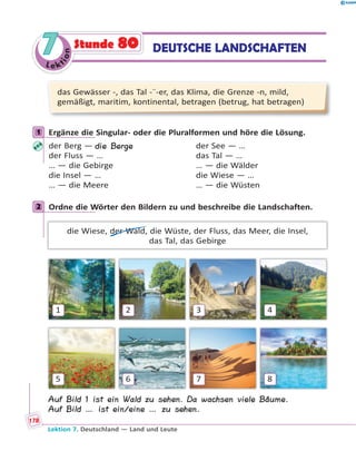 Le ktion
77 DEUTSCHE LANDSCHAFTENStunde 80
das Gewässer -, das Tal -¨-er, das Klima, die Grenze -n, mild,
gemäßigt, maritim, kontinental, betragen (betrug, hat betragen)
1 Ergänze die Singular- oder die Pluralformen und höre die Lösung.
der Berg — die Berge der See — …
der Fluss — … das Tal — …
… — die Gebirge … — die Wälder
die Insel — … die Wiese — …
… — die Meere … — die Wüsten
2 Ordne die Wörter den Bildern zu und beschreibe die Landschaften.
die Wiese, der Wald, die Wüste, der Fluss, das Meer, die Insel,
das Tal, das Gebirge
1
5
2
6
3
7
4
8
Auf Bild 1 ist ein Wald zu sehen. Da wachsen viele Bäume.
Auf Bild … ist ein/eine … zu sehen.
1
2
Lektion 7. Deutschland — Land und Leute
178
 