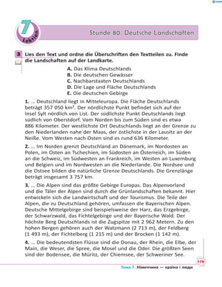 Le kt
ion
77 Stunde 80. Deutsche LandschaftenStunde 80. Deutsche Landschaften
3 Lies den Text und ordne die Überschriften den Textteilen zu. Finde
die Landschaften auf der Landkarte.
A. Das Klima Deutschlands
B. Die deutschen Gewässer
C. Nachbarstaaten Deutschlands
D. Die Lage und Fläche Deutschlands
E. Die deutschen Gebirge
1. … Deutschland liegt in Mitteleuropa. Die Fläche Deutschlands
beträgt 357 050 km². Der nördlichste Punkt befindet sich auf der
Insel Sylt nördlich von List. Der südlichste Punkt Deutschlands liegt
südlich von Oberstdorf. Vom Norden bis zum Süden sind es etwa
886 Kilometer. Der westlichste Ort Deutschlands liegt an der Grenze zu
den Niederlanden nahe der Maas, der östlichste in der Lausitz an der
Neiße. Vom Westen nach Osten sind es rund 636 Kilometer.
2. … Im Norden grenzt Deutschland an Dänemark, im Nordosten an
Polen, im Osten an Tschechien, im Südosten an Österreich, im Süden
an die Schweiz, im Südwesten an Frankreich, im Westen an Luxemburg
und Belgien und im Nordwesten an die Niederlande. Die Nordsee und
die Ostsee bilden die natürliche Grenze Deutschlands. Die Grenzlänge
beträgt insgesamt 3 757 km.
3. … Die Alpen sind das größte Gebirge Europas. Das Alpenvorland
und die Täler der Alpen sind durch die Grünlandschaften bekannt. Hier
entwickeln sich die Landwirtschaft und der Tourismus. Die Teile der
Alpen, die zu Deutschland gehören, umfassen die Bayerischen Alpen.
Deutsche Mittelgebirge sind beispielsweise der Harz, das Erzgebirge,
der Schwarzwald, das Fichtelgebirge und der Bayerische Wald. Der
höchste Berg Deutschlands ist die Zugspitze mit 2 962 Metern. Zu den
hohen Bergen gehören auch der Watzmann (2 713 m), der Feldberg
(1 493 m), der Fichtelberg (1 215 m) und der Brocken (1 142 m).
4. … Die bedeutendsten Flüsse sind die Donau, der Rhein, die Elbe, der
Main, die Weser, die Spree, die Mosel und die Oder. Die größten Seen
sind der Bodensee, die Müritz, der Chiemsee, der Schweriner See.
3
179
Тема 7. Німеччина — країна і люди
 