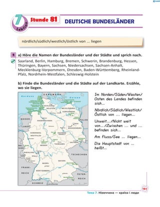 Le kt
ion
77 DEUTSCHE BUNDESLÄNDERStunde 81
nördlich/südlich/westlich/östlich von ... liegen
1 a) Höre die Namen der Bundesländer und der Städte und sprich nach.
Saarland, Berlin, Hamburg, Bremen, Schwerin, Brandenburg, Hessen,
Thüringen, Bayern, Sachsen, Niedersachsen, Sachsen-Anhalt,
Mecklenburg-Vorpommern, Dresden, Baden-Württemberg, Rheinland-
Pfalz, Nordrhein-Westfalen, Schleswig-Holstein
b) Finde die Bundesländer und die Städte auf der Landkarte. Erzähle,
wo sie liegen.
1
Im Norden/Süden/Westen/
Osten des Landes befinden
sich…
Nördlich/Südlich/Westlich/
Östlich von ... liegen…
Unweit…/Nicht weit
von…/Zwischen ... und ...
befinden sich…
Am Fluss/See … liegen…
Die Hauptstadt von …
heißt…
Тема 7. Німеччина — країна і люди
181
 