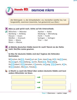 Le kt
ion
77 DEUTSCHE STÄDTEStunde 82
die Metropole -n, die Schwebebahn -en, herstellen (stellte her, hat
hergestellt), stammen (stammte, hat gestammt) aus (Dat.)
1 Höre zu und sprich nach. Achte auf die Unterschiede.
München — Münster Aachen — Aalen
Bamberg — Amberg Marburg — Merseburg
Hessen — Essen Fürth — Furth
Meißen — Eisenach Sulingen — Solingen
Main — Mainz Trier — Kiel
Rhein — Rheine
2 a) Welche deutschen Städte kennt ihr noch? Nennt sie der Reihe
nach. Der/Die Letzte gewinnt.
b) Was für deutsche Städte sind das? Ergänze die fehlenden
Buchstaben.
M nchen, Bo , Frank urt am ain, Ham urg, Ki l, Ha over,
Stu gart, H delberg, erlin, Rosto , Nü berg,
Dü eldorf, S rbrücken, C emnitz, Le pzig, werin, K ln,
W sbaden, Mei en, Potsda .
c) Macht zu zweit die Rätsel über andere deutsche Städte und lasst
andere Mitschüler sie lösen.
1
2
Тема 7. Німеччина — країна і люди
185
 