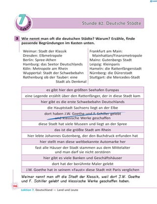 L e ktion
77 Stunde 82. Deutsche StädteStunde 82. Deutsche Städte
3 Wie nennt man oft die deutschen Städte? Warum? Erzähle, finde
passende Begründungen im Kasten unten.
Weimar: Stadt der Klassik
Dresden: Elbmetropole
Berlin: Spree-Athen
Hamburg: das Seetor Deutschlands
Köln: Metropole am Rhein
Wuppertal: Stadt der Schwebebahn
Rothenburg ob der Tauber: eine
Stadt als Denkmal
Frankfurt am Main:
Mainhattan/Finanzmetropole
Mainz: Gutenbergs Stadt
Leipzig: Kleinparis
Hameln: die Rattenfängerstadt
Nürnberg: die Dürerstadt
Stuttgart: die Mercedes-Stadt
es gibt hier den größten Seehafen Europas
eine Legende erzählt über den Rattenfänger, der in diese Stadt kam
hier gibt es die erste Schwebebahn Deutschlands
die Hauptstadt Sachsens liegt an der Elbe
dort haben J.W. Goethe und F. Schiller gelebt
und klassische Werke geschaffen
diese Stadt hat viele Museen und liegt an der Spree
das ist die größte Stadt am Rhein
hier lebte Johannes Gutenberg, der den Buchdruck erfunden hat
hier stellt man diese weltbekannte Automarke her
fast alle Häuser der Stadt stammen aus dem Mittelalter
und man darf sie nicht zerstören
hier gibt es viele Banken und Geschäftshäuser
dort hat der berühmte Maler gelebt
J.W. Goethe hat in seinem «Faust» diese Stadt mit Paris verglichen
Weimar nennt man oft die Stadt der Klassik, weil dort J.W. Goethe
und F. Schiller gelebt und klassische Werke geschaffen haben.
3
186
Lektion 7. Deutschland — Land und Leute
 