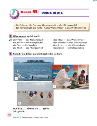 Le ktion
77 PRIMA KLIMAStunde 83
die Ebbe -n, die Flut -en, klimafreundlich, der Klimawandel,
der Klimaschutz, die Küste -n, das Wattenmeer -e, das Weltnaturerbe
1 Höre zu und sprich nach.
der Park — der Nationalpark das Meer — das Wattenmeer
die Form — die Energieform der Wandel — der Klimawandel
die See — die Nordsee der Schutz — der Klimaschutz
die Welt — die Pflanzenwelt freundlich — klimafreundlich
2 Sieh dir die Bilder an und beschreibe sie kurz.
1
2
3
Auf Bild … können wir … sehen.
Ich glaube, …
1
2
Lektion 7. Deutschland — Land und Leute
188
 