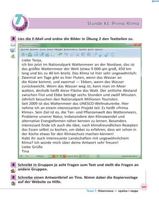 Le kt
ion
77 Stunde 83. Prima KlimaStunde 83. Prima Klima
3 Lies die E-Mail und ordne die Bilder in Übung 2 den Textteilen zu.
Liebe Tanja,
ich bin jetzt im Nationalpark Wattenmeer an der Nordsee, das ist
das größte Wattenmeer der Welt (etwa 9 000 qm groß, 450 km
lang und bis zu 40 km breit). Das Klima ist hier sehr ungewöhnlich:
Zweimal am Tage gibt es hier Fluten, wenn das Wasser an
die Küste kommt, und zweimal — Ebben, wenn das Wasser
zurückweicht. Wenn das Wasser weg ist, kann man im Meer
watten, deshalb heißt diese Fläche das Watt. Der zeitliche Abstand
zwischen Flut und Ebbe beträgt sechs Stunden und zwölf Minuten.
Jährlich besuchen den Nationalpark Millionen Touristen.
Seit 2009 ist das Wattenmeer das UNESCO-Weltnaturerbe. Hier
nehme ich an einem interessanten Projekt teil. Es heißt «Prima
Klima». Sein Ziel ist es, die Tier- und Pflanzenwelt des Wattenmeers,
Probleme unserer Natur, insbesondere den Klimawandel und
alternative Energieformen näher kennen zu lernen. Besonders
interessant finde ich auch die Idee, nach klimafreundlichen Rezepten
das Essen selbst zu kochen, um dabei zu erfahren, dass wir schon in
der Küche etwas für den Klimaschutz machen können!
Habt ihr auch interessante Landschaften mit ungewöhnlichem
Klima? Ich würde mich über deine Antwort sehr freuen!
Liebe Grüße
Tina
4 Schreibt in Gruppen je acht Fragen zum Text und stellt die Fragen an
andere Gruppen.
5 Schreibe einen Antwortbrief an Tina. Nimm dabei die Kopiervorlage
auf der Website zu Hilfe.
3
4
5
189
Тема 7. Німеччина — країна і люди
 
