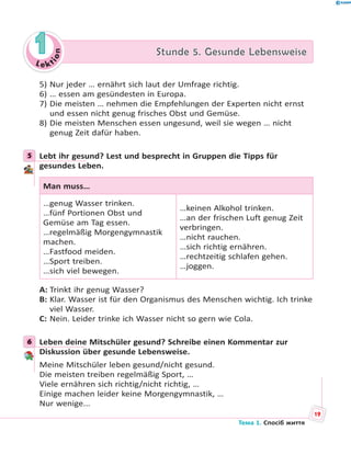 Le kt
ion
11 Stunde 5. Gesunde LebensweiseStunde 5. Gesunde Lebensweise
5) Nur jeder … ernährt sich laut der Umfrage richtig.
6) … essen am gesündesten in Europa.
7) Die meisten … nehmen die Empfehlungen der Experten nicht ernst
und essen nicht genug frisches Obst und Gemüse.
8) Die meisten Menschen essen ungesund, weil sie wegen … nicht
genug Zeit dafür haben.
5 Lebt ihr gesund? Lest und besprecht in Gruppen die Tipps für
gesundes Leben.
Man muss…
…genug Wasser trinken.
…fünf Portionen Obst und
Gemüse am Tag essen.
…regelmäßig Morgengymnastik
machen.
…Fastfood meiden.
…Sport treiben.
…sich viel bewegen.
…keinen Alkohol trinken.
…an der frischen Luft genug Zeit
verbringen.
…nicht rauchen.
…sich richtig ernähren.
…rechtzeitig schlafen gehen.
…joggen.
A: Trinkt ihr genug Wasser?
B: Klar. Wasser ist für den Organismus des Menschen wichtig. Ich trinke
viel Wasser.
C: Nein. Leider trinke ich Wasser nicht so gern wie Cola.
6 Leben deine Mitschüler gesund? Schreibe einen Kommentar zur
Diskussion über gesunde Lebensweise.
Meine Mitschüler leben gesund/nicht gesund.
Die meisten treiben regelmäßig Sport, …
Viele ernähren sich richtig/nicht richtig, …
Einige machen leider keine Morgengymnastik, …
Nur wenige...
5
6
19
Тема 1. Спосіб життя
 