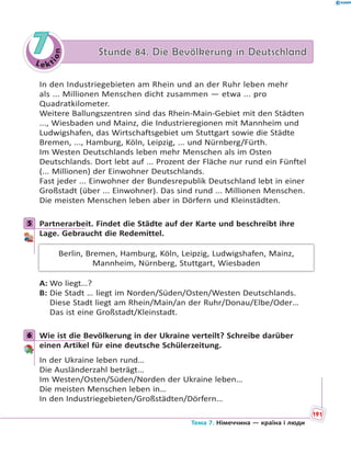 Le kt
ion
77 Stunde 84. Die Bevölkerung in DeutschlandStunde 84. Die Bevölkerung in Deutschland
In den Industriegebieten am Rhein und an der Ruhr leben mehr
als ... Millionen Menschen dicht zusammen — etwa ... pro
Quadratkilometer.
Weitere Ballungszentren sind das Rhein-Main-Gebiet mit den Städten
..., Wiesbaden und Mainz, die Industrieregionen mit Mannheim und
Ludwigshafen, das Wirtschaftsgebiet um Stuttgart sowie die Städte
Bremen, ..., Hamburg, Köln, Leipzig, ... und Nürnberg/Fürth.
Im Westen Deutschlands leben mehr Menschen als im Osten
Deutschlands. Dort lebt auf ... Prozent der Fläche nur rund ein Fünftel
(... Millionen) der Einwohner Deutschlands.
Fast jeder ... Einwohner der Bundesrepublik Deutschland lebt in einer
Großstadt (über ... Einwohner). Das sind rund ... Millionen Menschen.
Die meisten Menschen leben aber in Dörfern und Kleinstädten.
5 Partnerarbeit. Findet die Städte auf der Karte und beschreibt ihre
Lage. Gebraucht die Redemittel.
Berlin, Bremen, Hamburg, Köln, Leipzig, Ludwigshafen, Mainz,
Mannheim, Nürnberg, Stuttgart, Wiesbaden
A: Wo liegt…?
B: Die Stadt … liegt im Norden/Süden/Osten/Westen Deutschlands.
Diese Stadt liegt am Rhein/Main/an der Ruhr/Donau/Elbe/Oder…
Das ist eine Großstadt/Kleinstadt.
6 Wie ist die Bevölkerung in der Ukraine verteilt? Schreibe darüber
einen Artikel für eine deutsche Schülerzeitung.
In der Ukraine leben rund…
Die Ausländerzahl beträgt…
Im Westen/Osten/Süden/Norden der Ukraine leben…
Die meisten Menschen leben in…
In den Industriegebieten/Großstädten/Dörfern…
5
6
191
Тема 7. Німеччина — країна і люди
 