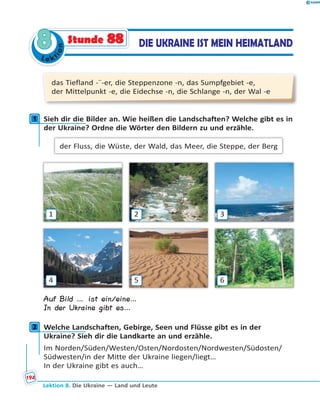 Le ktion
88 DIE UKRAINE IST MEIN HEIMATLANDStunde 88
das Tiefland -¨-er, die Steppenzone -n, das Sumpfgebiet -e,
der Mittelpunkt -e, die Eidechse -n, die Schlange -n, der Wal -e
1 Sieh dir die Bilder an. Wie heißen die Landschaften? Welche gibt es in
der Ukraine? Ordne die Wörter den Bildern zu und erzähle.
der Fluss, die Wüste, der Wald, das Meer, die Steppe, der Berg
1
4
2
5
3
6
Auf Bild … ist ein/eine…
In der Ukraine gibt es…
2 Welche Landschaften, Gebirge, Seen und Flüsse gibt es in der
Ukraine? Sieh dir die Landkarte an und erzähle.
Im Norden/Süden/Westen/Osten/Nordosten/Nordwesten/Südosten/
Südwesten/in der Mitte der Ukraine liegen/liegt…
In der Ukraine gibt es auch…
1
2
Lektion 8. Die Ukraine — Land und Leute
194
 
